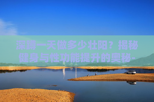 深蹲一天做多少壮阳？揭秘健身与性功能提升的奥秘-深蹲一天做多少壮阳效果好