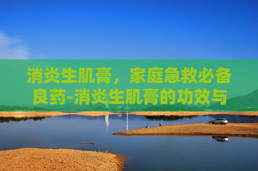消炎生肌膏，家庭急救必备良药-消炎生肌膏的功效与作用