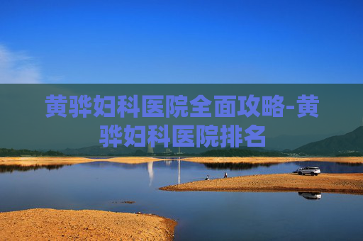 黄骅妇科医院全面攻略-黄骅妇科医院排名