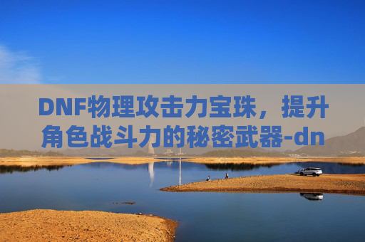 DNF物理攻击力宝珠，提升角色战斗力的秘密武器-dnf物理攻击力宝珠怎么获得
