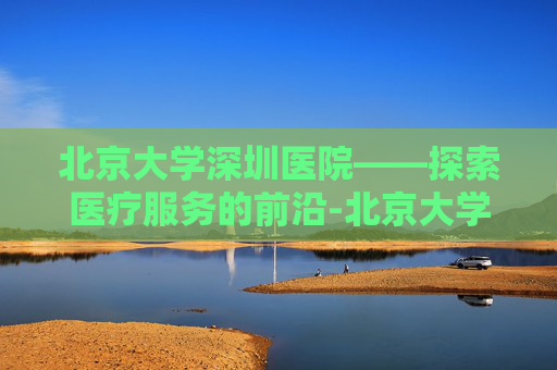 北京大学深圳医院——探索医疗服务的前沿-北京大学深圳医院官网