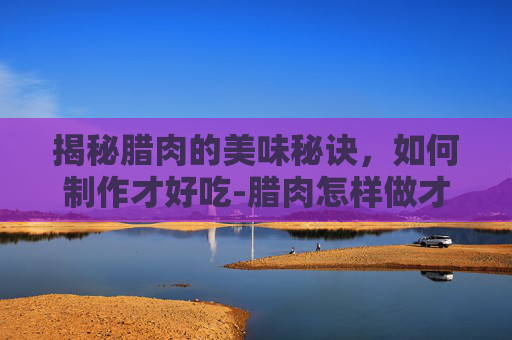 揭秘腊肉的美味秘诀，如何制作才好吃-腊肉怎样做才好吃视频