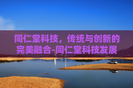 同仁堂科技，传统与创新的完美融合-同仁堂科技发展股份有限和同仁堂的关系