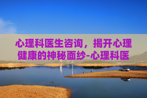 心理科医生咨询，揭开心理健康的神秘面纱-心理科医生咨询在线