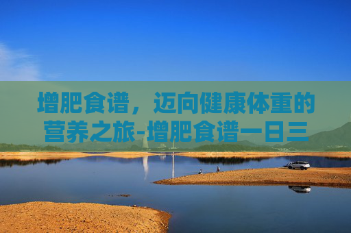 增肥食谱，迈向健康体重的营养之旅-增肥食谱一日三餐