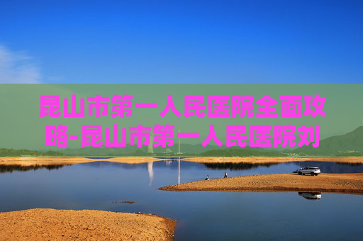 昆山市第一人民医院全面攻略-昆山市第一人民医院刘琴