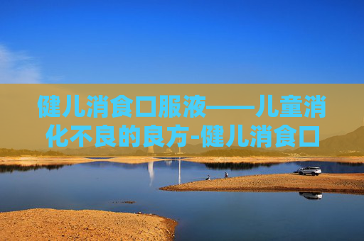 健儿消食口服液——儿童消化不良的良方-健儿消食口服液的作用