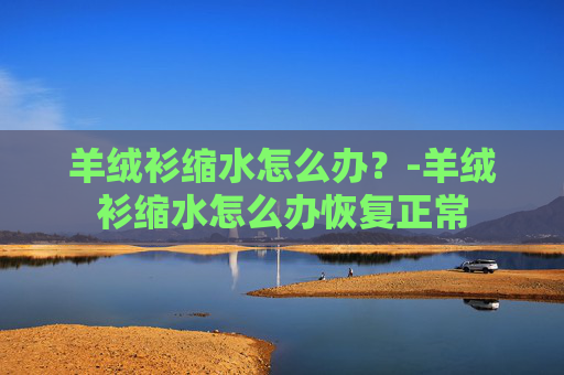 羊绒衫缩水怎么办？-羊绒衫缩水怎么办恢复正常