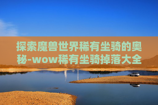 探索魔兽世界稀有坐骑的奥秘-wow稀有坐骑掉落大全