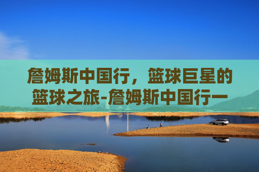詹姆斯中国行，篮球巨星的篮球之旅-詹姆斯中国行一共几次