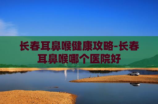 长春耳鼻喉健康攻略-长春耳鼻喉哪个医院好