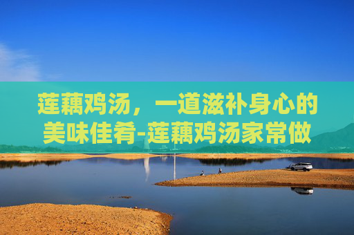 莲藕鸡汤，一道滋补身心的美味佳肴-莲藕鸡汤家常做法