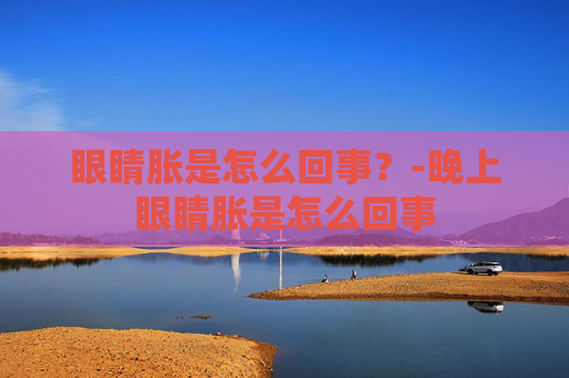 眼睛胀是怎么回事？-晚上眼睛胀是怎么回事