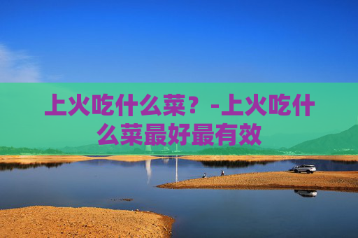 上火吃什么菜？-上火吃什么菜最好最有效