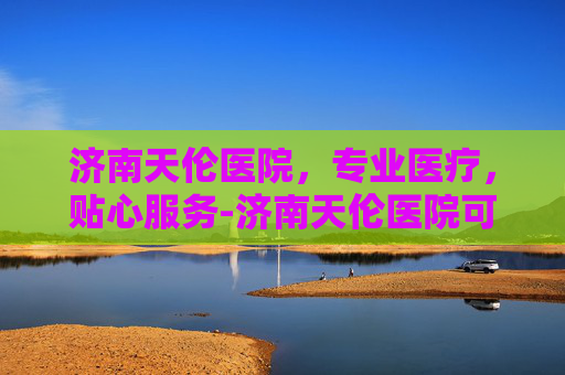 济南天伦医院，专业医疗，贴心服务-济南天伦医院可靠吗