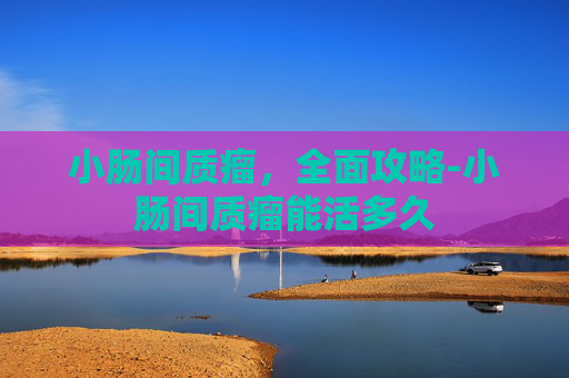 小肠间质瘤，全面攻略-小肠间质瘤能活多久