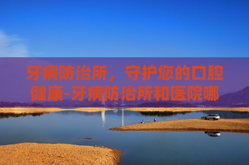 牙病防治所，守护您的口腔健康-牙病防治所和医院哪个好