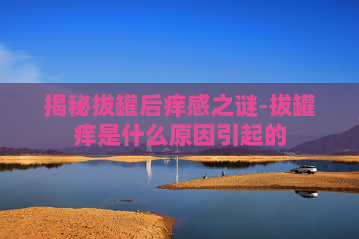 揭秘拔罐后痒感之谜-拔罐痒是什么原因引起的