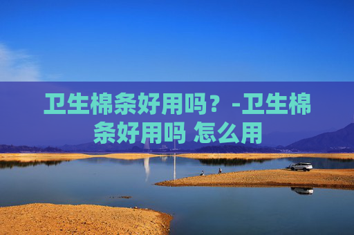 卫生棉条好用吗？-卫生棉条好用吗 怎么用