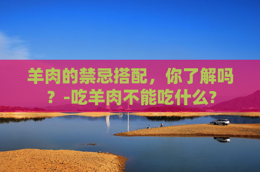 羊肉的禁忌搭配，你了解吗？-吃羊肉不能吃什么?