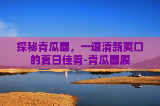 探秘青瓜面，一道清新爽口的夏日佳肴-青瓜面膜