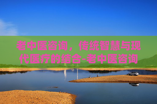 老中医咨询，传统智慧与现代医疗的结合-老中医咨询指南