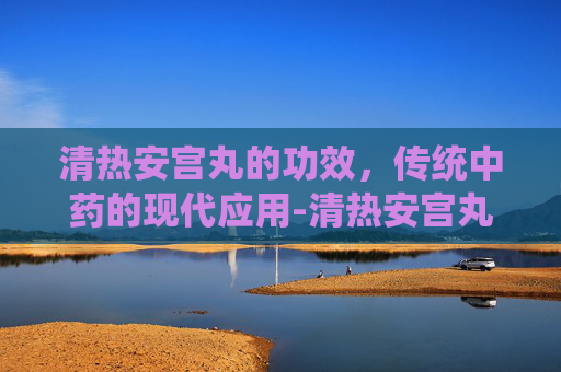 清热安宫丸的功效，传统中药的现代应用-清热安宫丸的功效和适宜人群