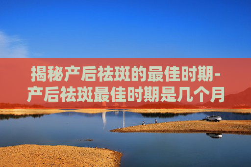 揭秘产后祛斑的最佳时期-产后祛斑最佳时期是几个月