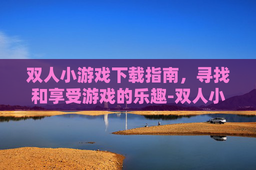 双人小游戏下载指南，寻找和享受游戏的乐趣-双人小游戏下载安装