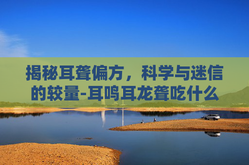 揭秘耳聋偏方，科学与迷信的较量-耳鸣耳龙聋吃什么药