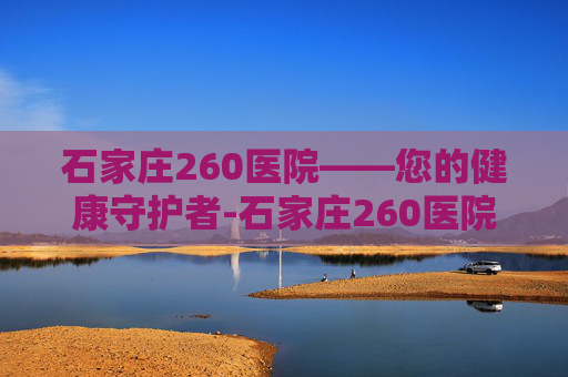 石家庄260医院——您的健康守护者-石家庄260医院擅长什么病