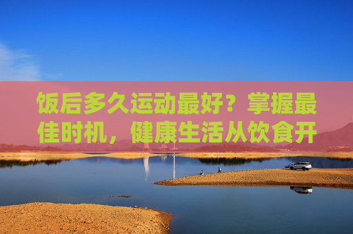 饭后多久运动最好？掌握最佳时机，健康生活从饮食开始-饭后多久运动最好不伤肠胃