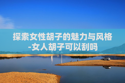 探索女性胡子的魅力与风格-女人胡子可以刮吗