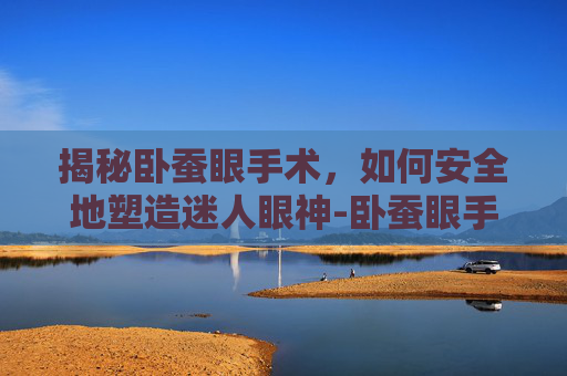 揭秘卧蚕眼手术，如何安全地塑造迷人眼神-卧蚕眼手术护理
