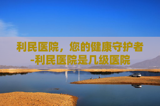 利民医院，您的健康守护者-利民医院是几级医院