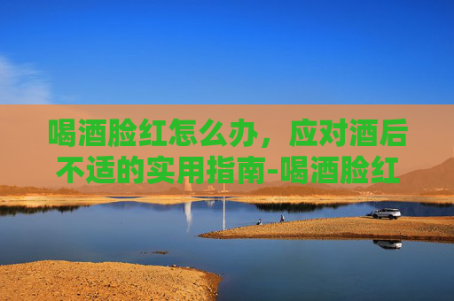 喝酒脸红怎么办，应对酒后不适的实用指南-喝酒脸红怎么办才能不红