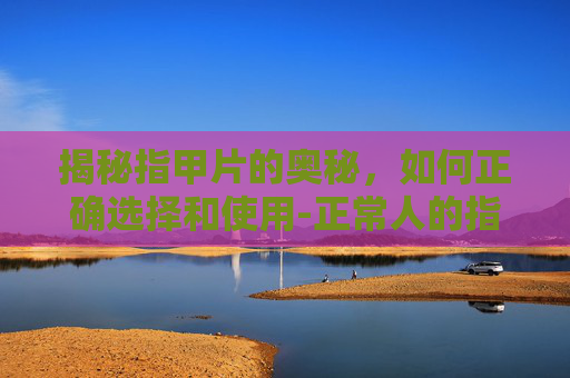 揭秘指甲片的奥秘，如何正确选择和使用-正常人的指甲片图片