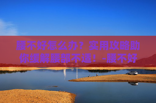 腰不好怎么办？实用攻略助你缓解腰部不适！-腰不好怎么办呀