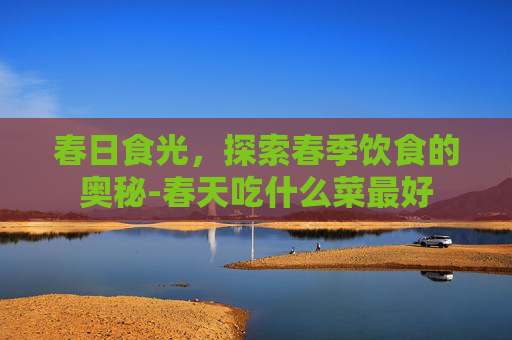 春日食光，探索春季饮食的奥秘-春天吃什么菜最好