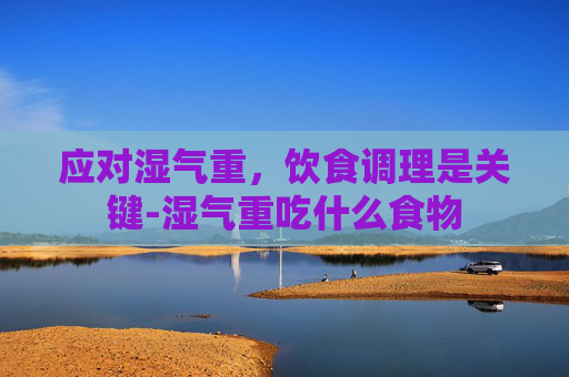 应对湿气重，饮食调理是关键-湿气重吃什么食物