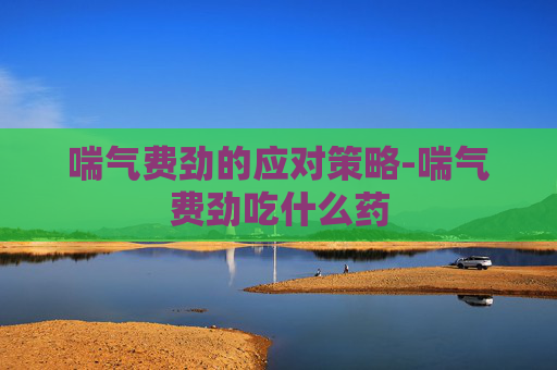 喘气费劲的应对策略-喘气费劲吃什么药