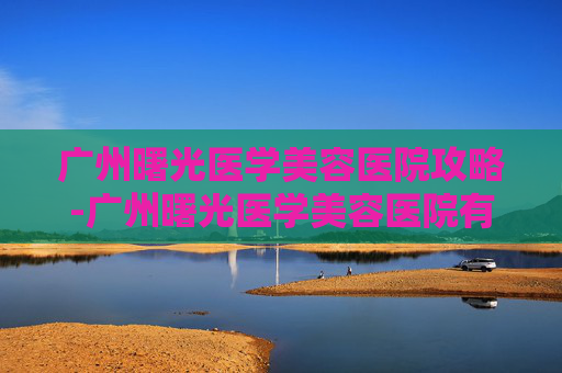 广州曙光医学美容医院攻略-广州曙光医学美容医院有限公司