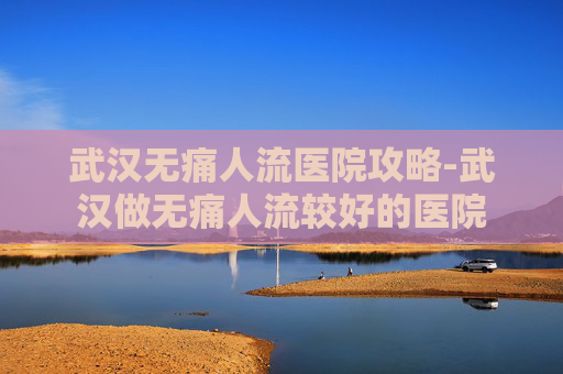 武汉无痛人流医院攻略-武汉做无痛人流较好的医院