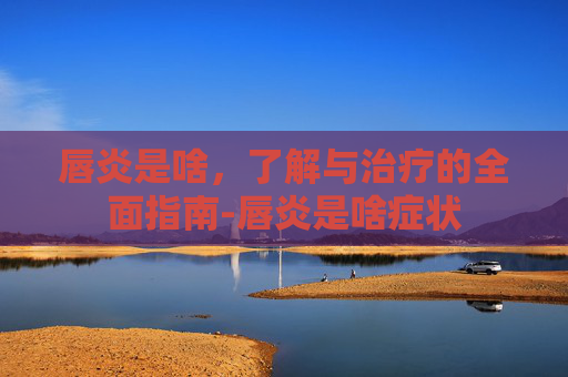 唇炎是啥，了解与治疗的全面指南-唇炎是啥症状