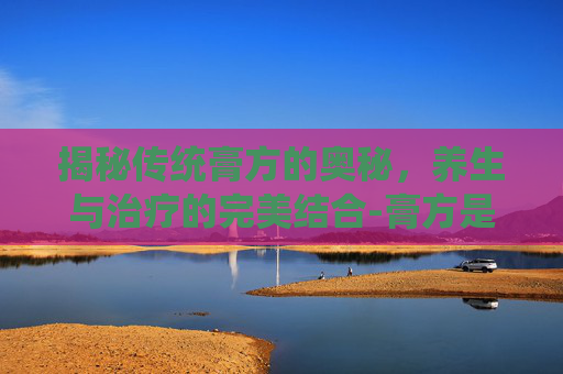 揭秘传统膏方的奥秘，养生与治疗的完美结合-膏方是什么