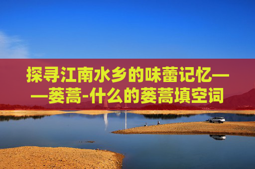 探寻江南水乡的味蕾记忆——蒌蒿-什么的蒌蒿填空词语三年级