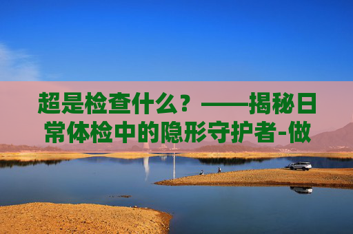超是检查什么？——揭秘日常体检中的隐形守护者-做阴超是检查什么的