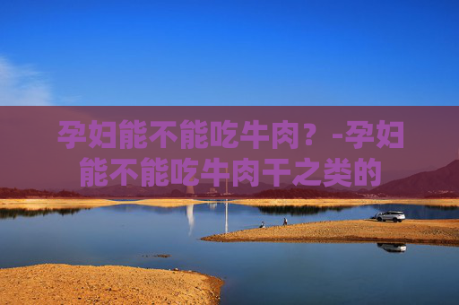 孕妇能不能吃牛肉？-孕妇能不能吃牛肉干之类的