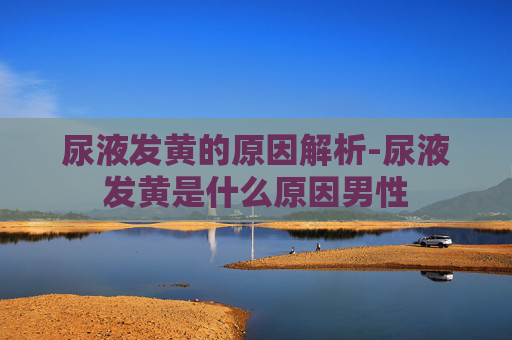 尿液发黄的原因解析-尿液发黄是什么原因男性