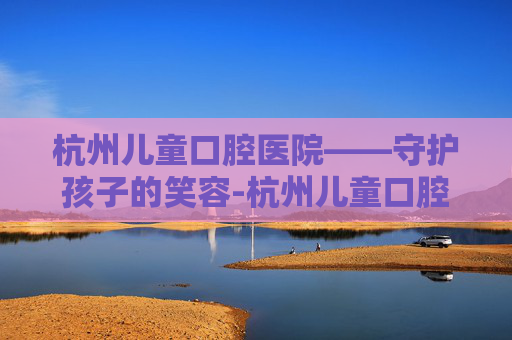 杭州儿童口腔医院——守护孩子的笑容-杭州儿童口腔医院公立的嘛